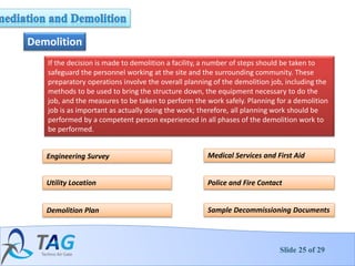 Slide 25 of 29
Demolition
If the decision is made to demolition a facility, a number of steps should be taken to
safeguard the personnel working at the site and the surrounding community. These
preparatory operations involve the overall planning of the demolition job, including the
methods to be used to bring the structure down, the equipment necessary to do the
job, and the measures to be taken to perform the work safely. Planning for a demolition
job is as important as actually doing the work; therefore, all planning work should be
performed by a competent person experienced in all phases of the demolition work to
be performed.
Sample Decommissioning Documents
Police and Fire Contact
Medical Services and First Aid
Demolition Plan
Utility Location
Engineering Survey
 