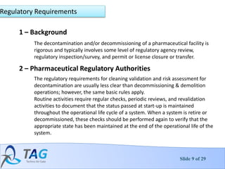 Slide 9 of 29
1 – Background
The decontamination and/or decommissioning of a pharmaceutical facility is
rigorous and typically involves some level of regulatory agency review,
regulatory inspection/survey, and permit or license closure or transfer.
Regulatory Requirements
2 – Pharmaceutical Regulatory Authorities
The regulatory requirements for cleaning validation and risk assessment for
decontamination are usually less clear than decommissioning & demolition
operations; however, the same basic rules apply.
Routine activities require regular checks, periodic reviews, and revalidation
activities to document that the status passed at start-up is maintained
throughout the operational life cycle of a system. When a system is retire or
decommissioned, these checks should be performed again to verify that the
appropriate state has been maintained at the end of the operational life of the
system.
 