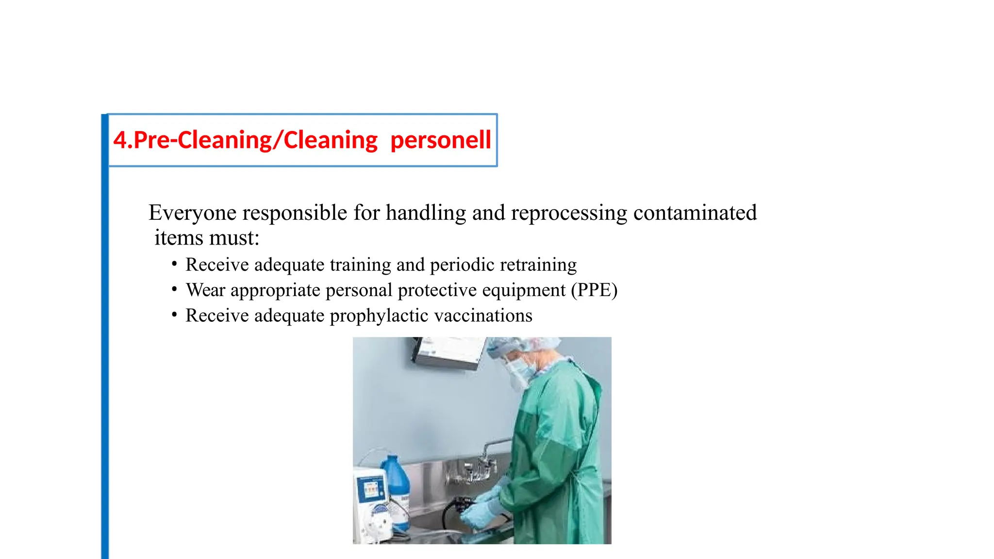 Everyone responsible for handling and reprocessing contaminated
items must:
• Receive adequate training and periodic retraining
• Wear appropriate personal protective equipment (PPE)
• Receive adequate prophylactic vaccinations
4.Pre-Cleaning/Cleaning personell
 