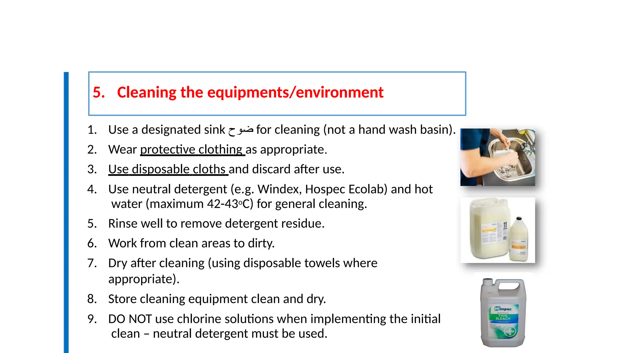 5. Cleaning the equipments/environment
9
3
1. Use a designated sink ‫ضوح‬ for cleaning (not a hand wash basin).
2. Wear protective clothing as appropriate.
3. Use disposable cloths and discard after use.
4. Use neutral detergent (e.g. Windex, Hospec Ecolab) and hot
water (maximum 42-43oC) for general cleaning.
5. Rinse well to remove detergent residue.
6. Work from clean areas to dirty.
7. Dry after cleaning (using disposable towels where
appropriate).
8. Store cleaning equipment clean and dry.
9. DO NOT use chlorine solutions when implementing the initial
clean – neutral detergent must be used.
 
