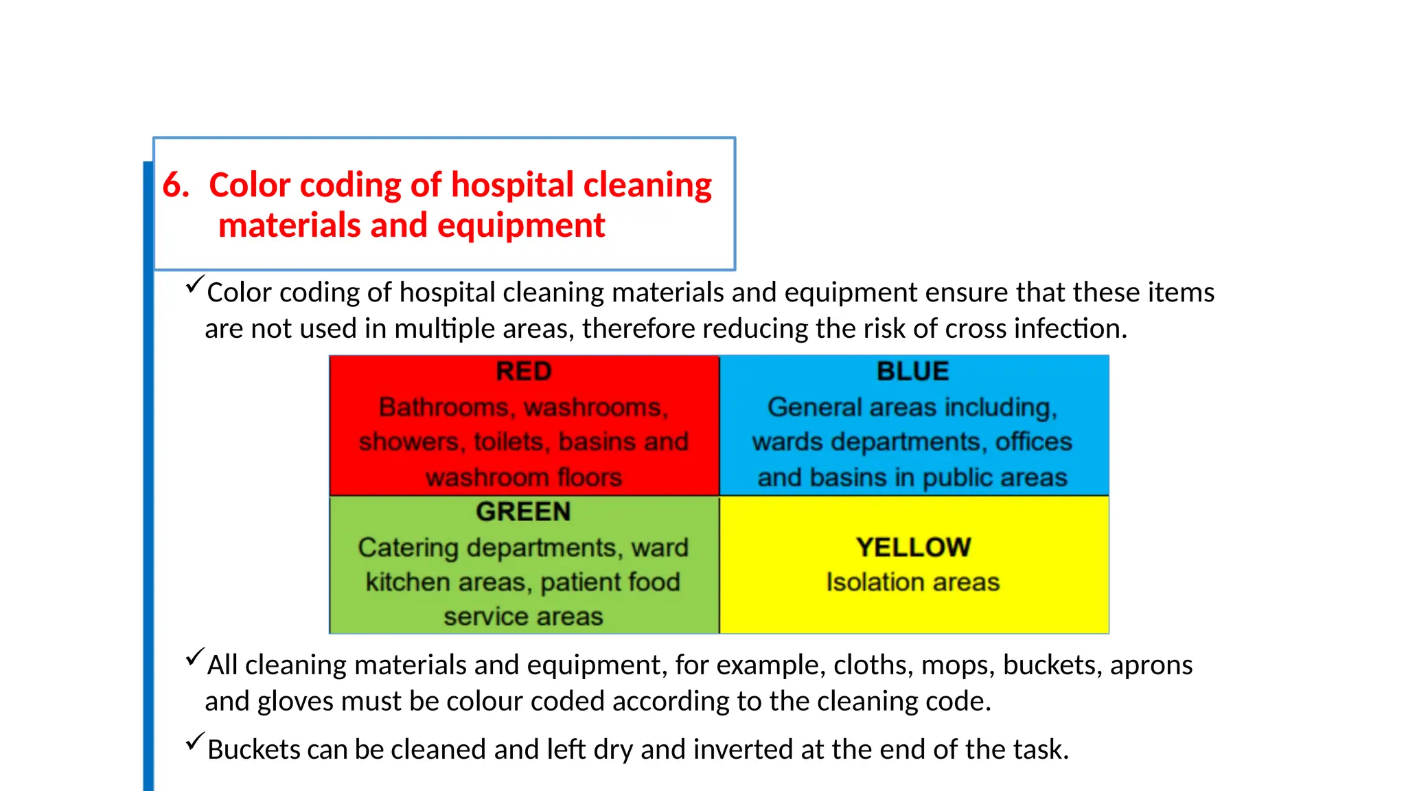6. Color coding of hospital cleaning
materials and equipment
Color coding of hospital cleaning materials and equipment ensure that these items
are not used in multiple areas, therefore reducing the risk of cross infection.
All cleaning materials and equipment, for example, cloths, mops, buckets, aprons
and gloves must be colour coded according to the cleaning code.
Buckets can be cleaned and left dry and inverted at the end of the task.
 