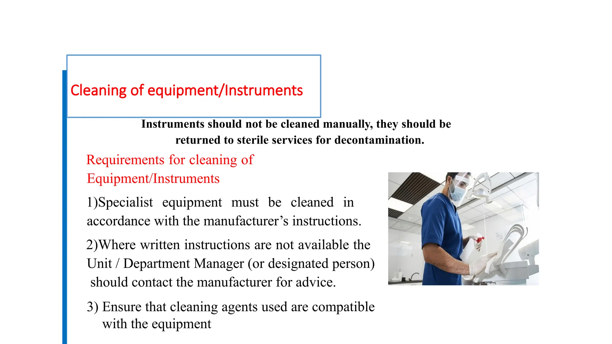 Cleaning of equipment/Instruments
Instruments should not be cleaned manually, they should be
returned to sterile services for decontamination.
Requirements for cleaning of
Equipment/Instruments
1)Specialist equipment must be cleaned in
accordance with the manufacturer’s instructions.
2)Where written instructions are not available the
Unit / Department Manager (or designated person)
should contact the manufacturer for advice.
3) Ensure that cleaning agents used are compatible
with the equipment
 