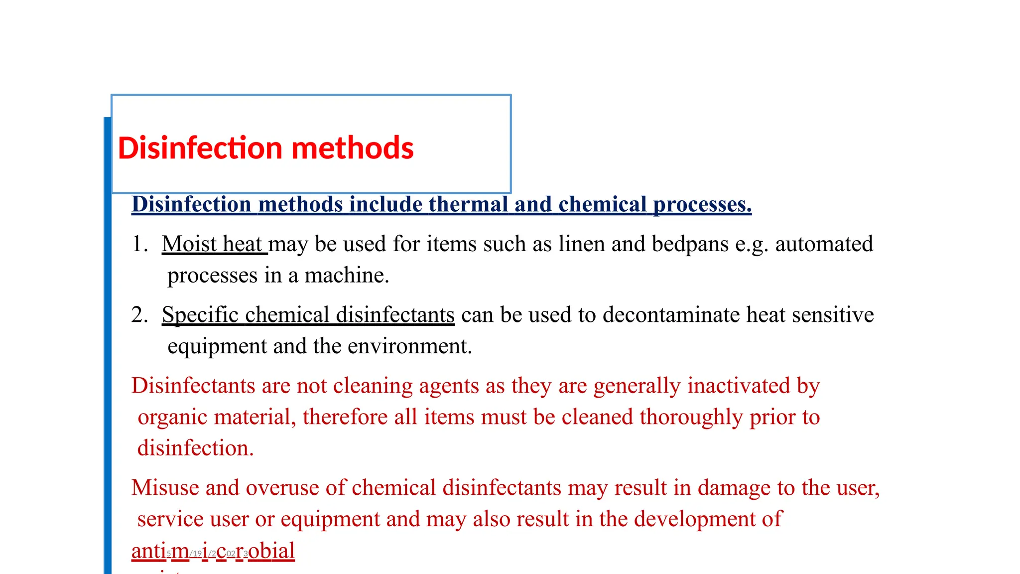 Disinfection methods
Disinfection methods include thermal and chemical processes.
1. Moist heat may be used for items such as linen and bedpans e.g. automated
processes in a machine.
2. Specific chemical disinfectants can be used to decontaminate heat sensitive
equipment and the environment.
Disinfectants are not cleaning agents as they are generally inactivated by
organic material, therefore all items must be cleaned thoroughly prior to
disinfection.
Misuse and overuse of chemical disinfectants may result in damage to the user,
service user or equipment and may also result in the development of
anti5m/19i/2c02r3obial
 