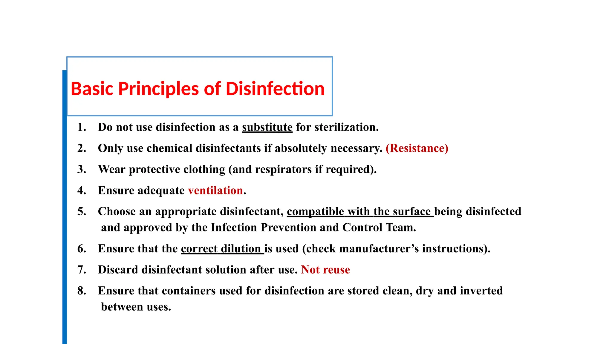 Basic Principles of Disinfection
1. Do not use disinfection as a substitute for sterilization.
2. Only use chemical disinfectants if absolutely necessary. (Resistance)
3. Wear protective clothing (and respirators if required).
4. Ensure adequate ventilation.
5. Choose an appropriate disinfectant, compatible with the surface being disinfected
and approved by the Infection Prevention and Control Team.
6. Ensure that the correct dilution is used (check manufacturer’s instructions).
7. Discard disinfectant solution after use. Not reuse
8. Ensure that containers used for disinfection are stored clean, dry and inverted
between uses.
 