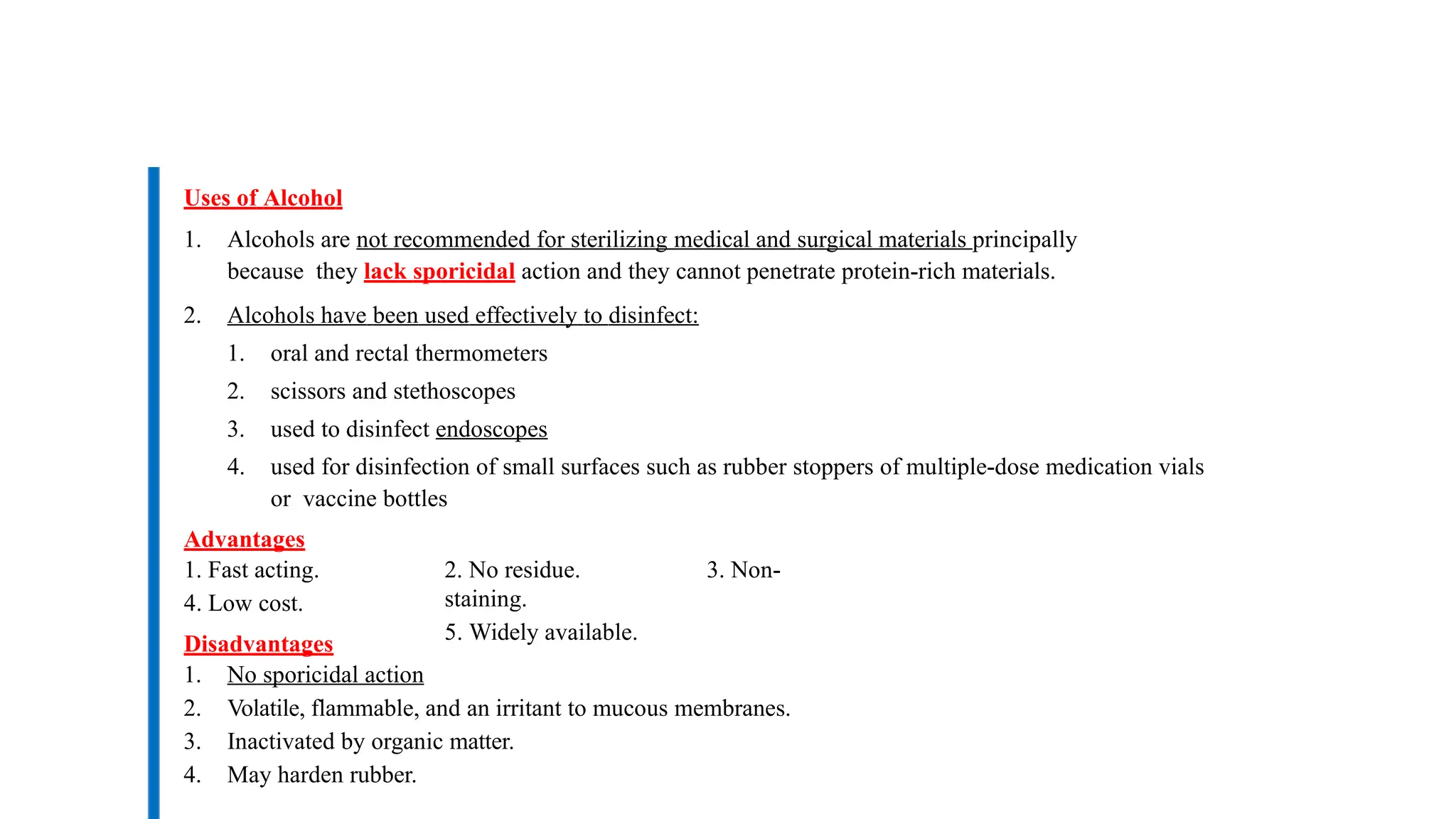 Uses of Alcohol
1. Alcohols are not recommended for sterilizing medical and surgical materials principally
because they lack sporicidal action and they cannot penetrate protein-rich materials.
2. Alcohols have been used effectively to disinfect:
1. oral and rectal thermometers
2. scissors and stethoscopes
3. used to disinfect endoscopes
4. used for disinfection of small surfaces such as rubber stoppers of multiple-dose medication vials
or vaccine bottles
Advantages
1. Fast acting.
4. Low cost.
Disadvantages
2. No residue. 3. Non-
staining.
5. Widely available.
1. No sporicidal action
2. Volatile, flammable, and an irritant to mucous membranes.
3. Inactivated by organic matter.
4. May harden rubber.
 
