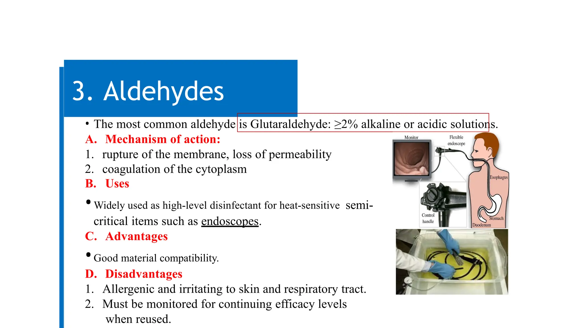 3. Aldehydes
• The most common aldehyde is Glutaraldehyde: ≥2% alkaline or acidic solutions.
A. Mechanism of action:
1. rupture of the membrane, loss of permeability
2. coagulation of the cytoplasm
B. Uses
•Widely used as high-level disinfectant for heat-sensitive semi-
critical items such as endoscopes.
C. Advantages
•Good material compatibility.
D. Disadvantages
1. Allergenic and irritating to skin and respiratory tract.
2. Must be monitored for continuing efficacy levels
when reused.
 