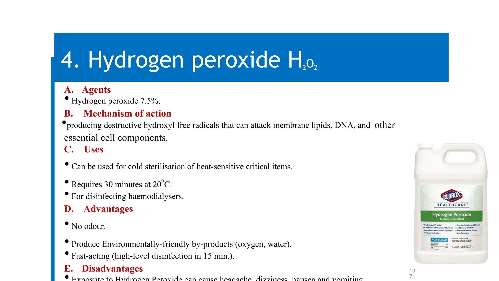 10
7
4. Hydrogen peroxide H2O2
A. Agents
•Hydrogen peroxide 7.5%.
B. Mechanism of action
•producing destructive hydroxyl free radicals that can attack membrane lipids, DNA, and other
essential cell components.
C. Uses
•Can be used for cold sterilisation of heat-sensitive critical items.
•Requires 30 minutes at 20
o
C.
•For disinfecting haemodialysers.
D. Advantages
•No odour.
•Produce Environmentally-friendly by-products (oxygen, water).
•Fast-acting (high-level disinfection in 15 min.).
E. Disadvantages
 