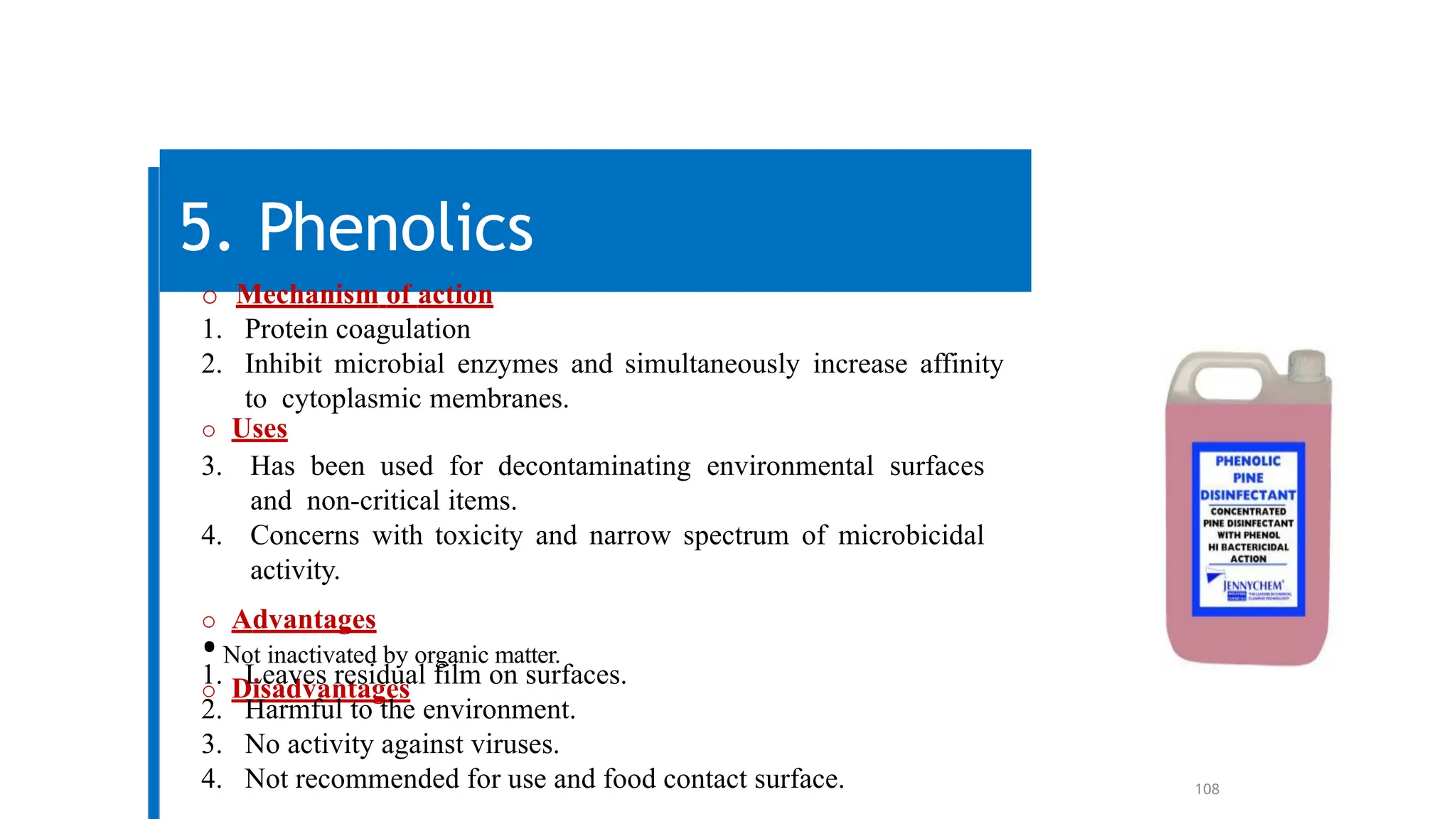 108
5. Phenolics
o Mechanism of action
1. Protein coagulation
2. Inhibit microbial enzymes and simultaneously increase affinity
to cytoplasmic membranes.
o Uses
3. Has been used for decontaminating environmental surfaces
and non-critical items.
4. Concerns with toxicity and narrow spectrum of microbicidal
activity.
o Advantages
•Not inactivated by organic matter.
o Disadvantages
1. Leaves residual film on surfaces.
2. Harmful to the environment.
3. No activity against viruses.
4. Not recommended for use and food contact surface.
 