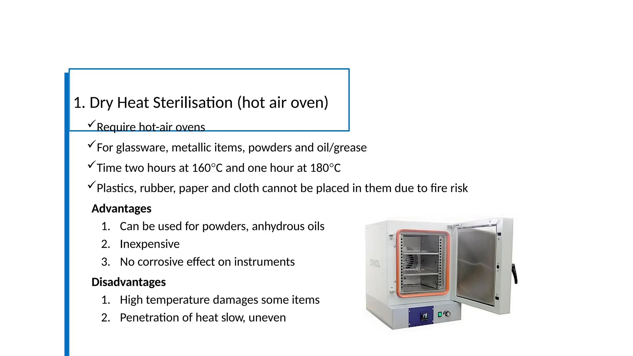 1. Dry Heat Sterilisation (hot air oven)
Require hot-air ovens
For glassware, metallic items, powders and oil/grease
Time two hours at 160°C and one hour at 180°C
Plastics, rubber, paper and cloth cannot be placed in them due to fire risk
Advantages
1. Can be used for powders, anhydrous oils
2. Inexpensive
3. No corrosive effect on instruments
Disadvantages
1. High temperature damages some items
2. Penetration of heat slow, uneven
 