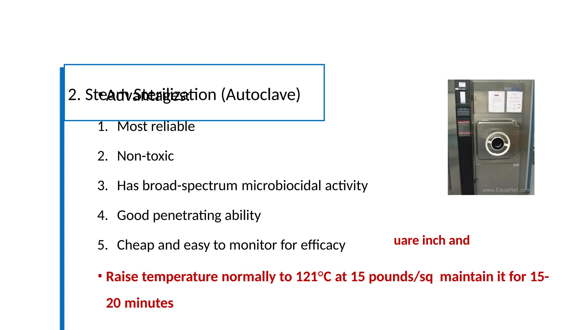 uare inch and
•Advantages:
1. Most reliable
2. Non-toxic
3. Has broad-spectrum microbiocidal activity
4. Good penetrating ability
5. Cheap and easy to monitor for efficacy
• Raise temperature normally to 121°C at 15 pounds/sq maintain it for 15-
20 minutes
2. Steam Sterilization (Autoclave)
 