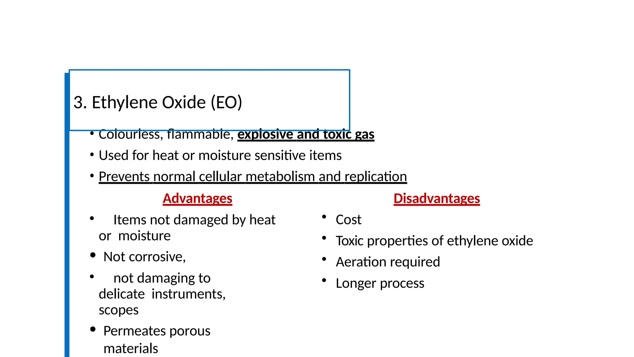 • Colourless, flammable, explosive and toxic gas
• Used for heat or moisture sensitive items
• Prevents normal cellular metabolism and replication
3. Ethylene Oxide (EO)
Advantages
• Items not damaged by heat
or moisture
• Not corrosive,
• not damaging to
delicate instruments,
scopes
• Permeates porous
materials
Disadvantages
• Cost
• Toxic properties of ethylene oxide
• Aeration required
• Longer process
 