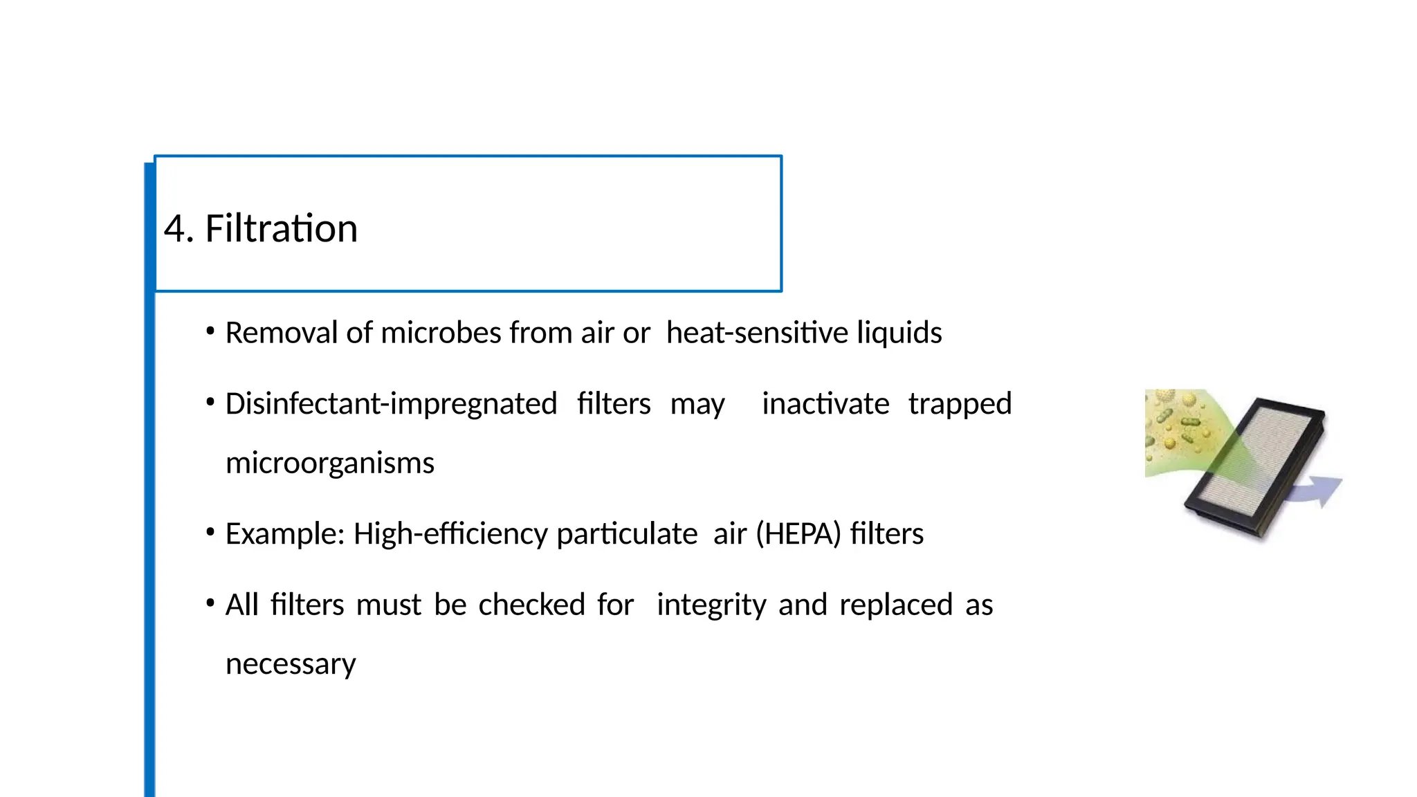 • Removal of microbes from air or heat-sensitive liquids
• Disinfectant-impregnated filters may inactivate trapped
microorganisms
• Example: High-efficiency particulate air (HEPA) filters
• All filters must be checked for integrity and replaced as
necessary
4. Filtration
 