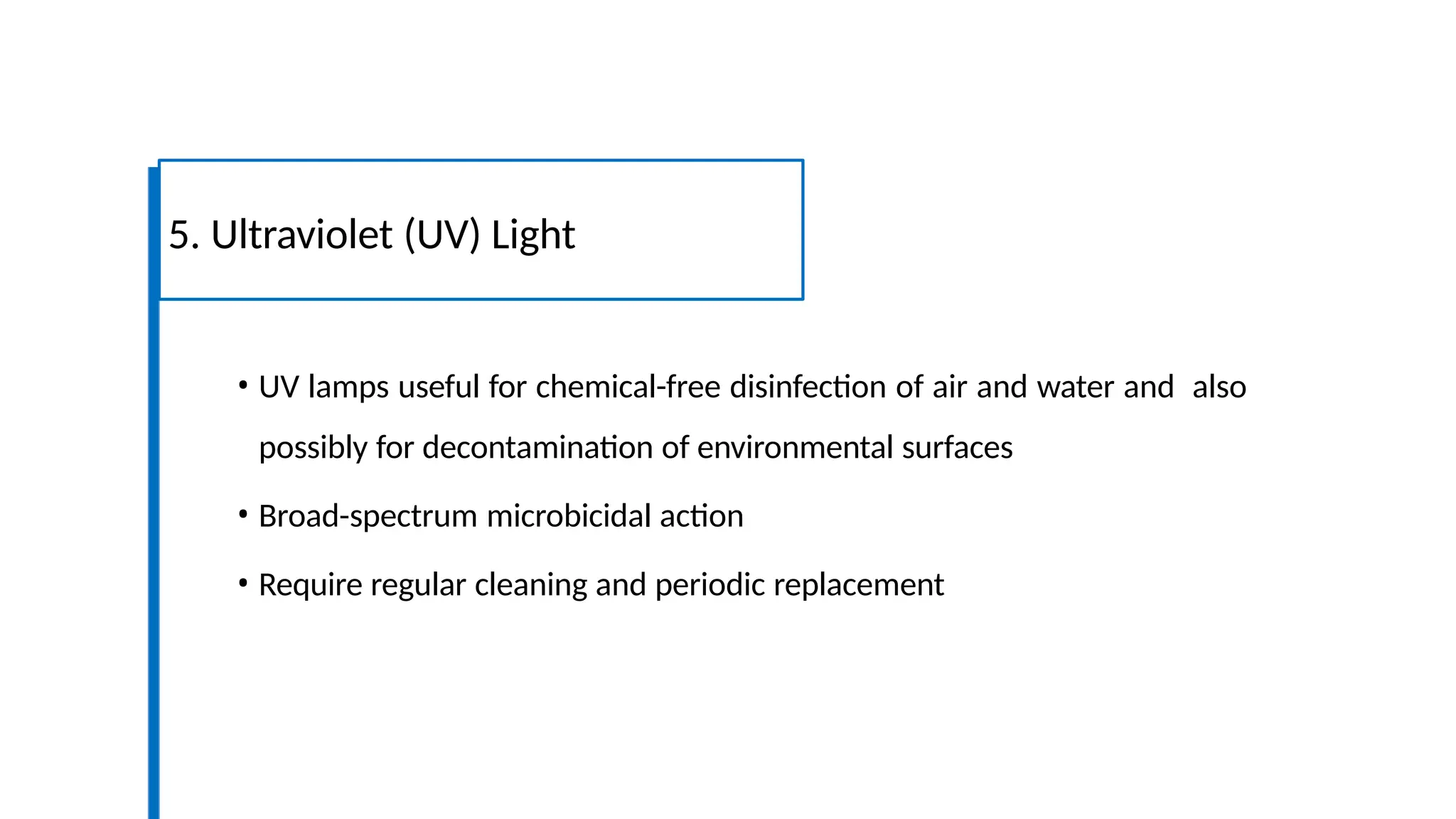 • UV lamps useful for chemical-free disinfection of air and water and also
possibly for decontamination of environmental surfaces
• Broad-spectrum microbicidal action
• Require regular cleaning and periodic replacement
5. Ultraviolet (UV) Light
 