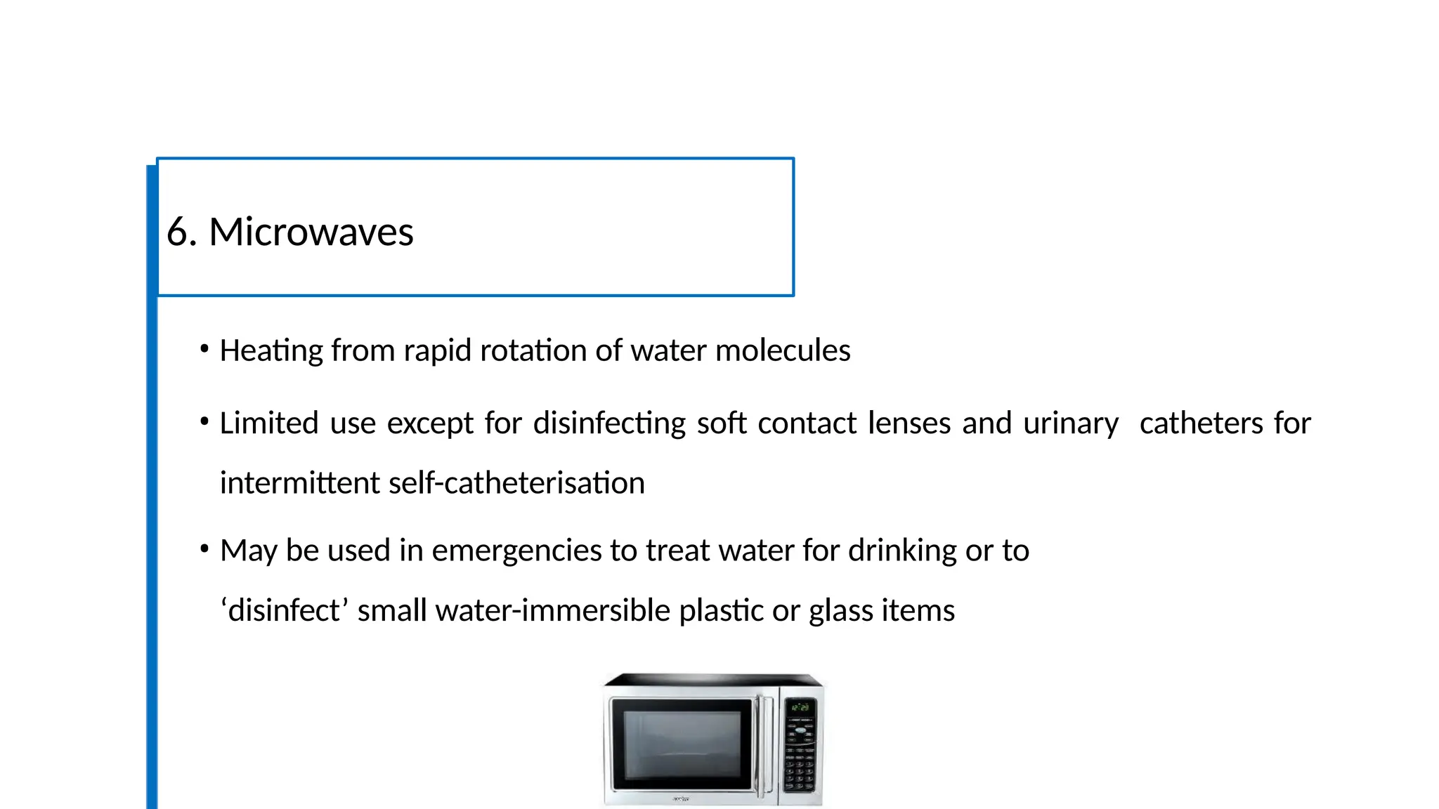 • Heating from rapid rotation of water molecules
• Limited use except for disinfecting soft contact lenses and urinary catheters for
intermittent self-catheterisation
• May be used in emergencies to treat water for drinking or to
‘disinfect’ small water-immersible plastic or glass items
6. Microwaves
 