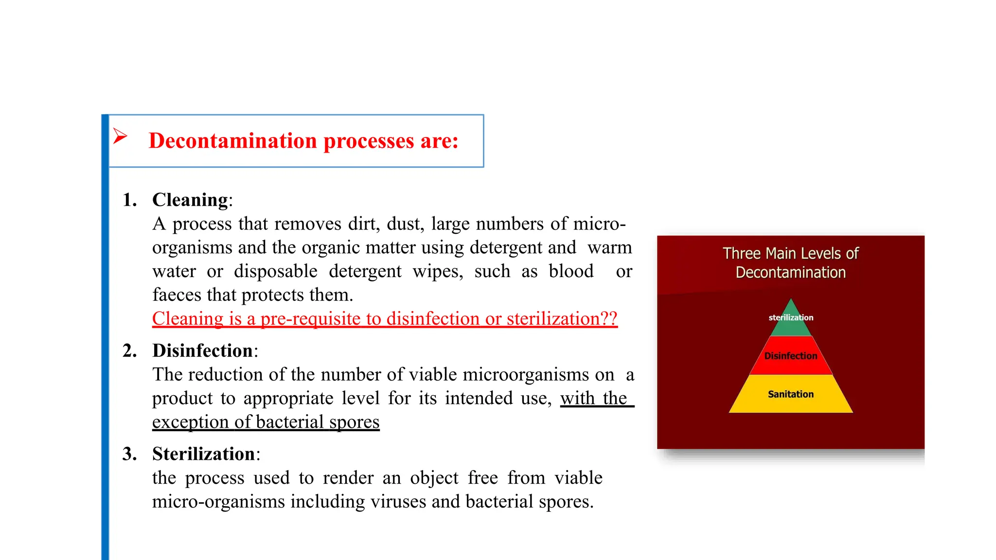  Decontamination processes are:
1. Cleaning:
A process that removes dirt, dust, large numbers of micro-
organisms and the organic matter using detergent and warm
water or disposable detergent wipes, such as blood or
faeces that protects them.
Cleaning is a pre-requisite to disinfection or sterilization??
2. Disinfection:
The reduction of the number of viable microorganisms on a
product to appropriate level for its intended use, with the
exception of bacterial spores
3. Sterilization:
the process used to render an object free from viable
micro-organisms including viruses and bacterial spores.
 