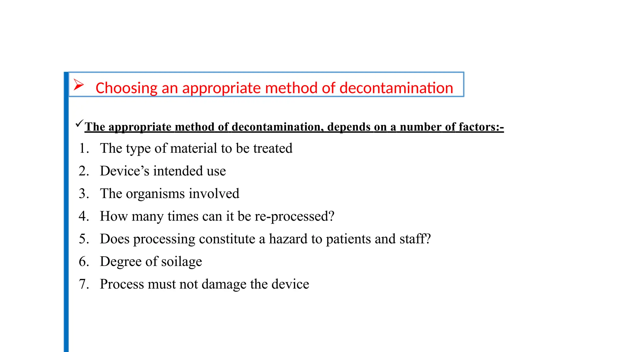  Choosing an appropriate method of decontamination
The appropriate method of decontamination, depends on a number of factors:-
1. The type of material to be treated
2. Device’s intended use
3. The organisms involved
4. How many times can it be re-processed?
5. Does processing constitute a hazard to patients and staff?
6. Degree of soilage
7. Process must not damage the device
 