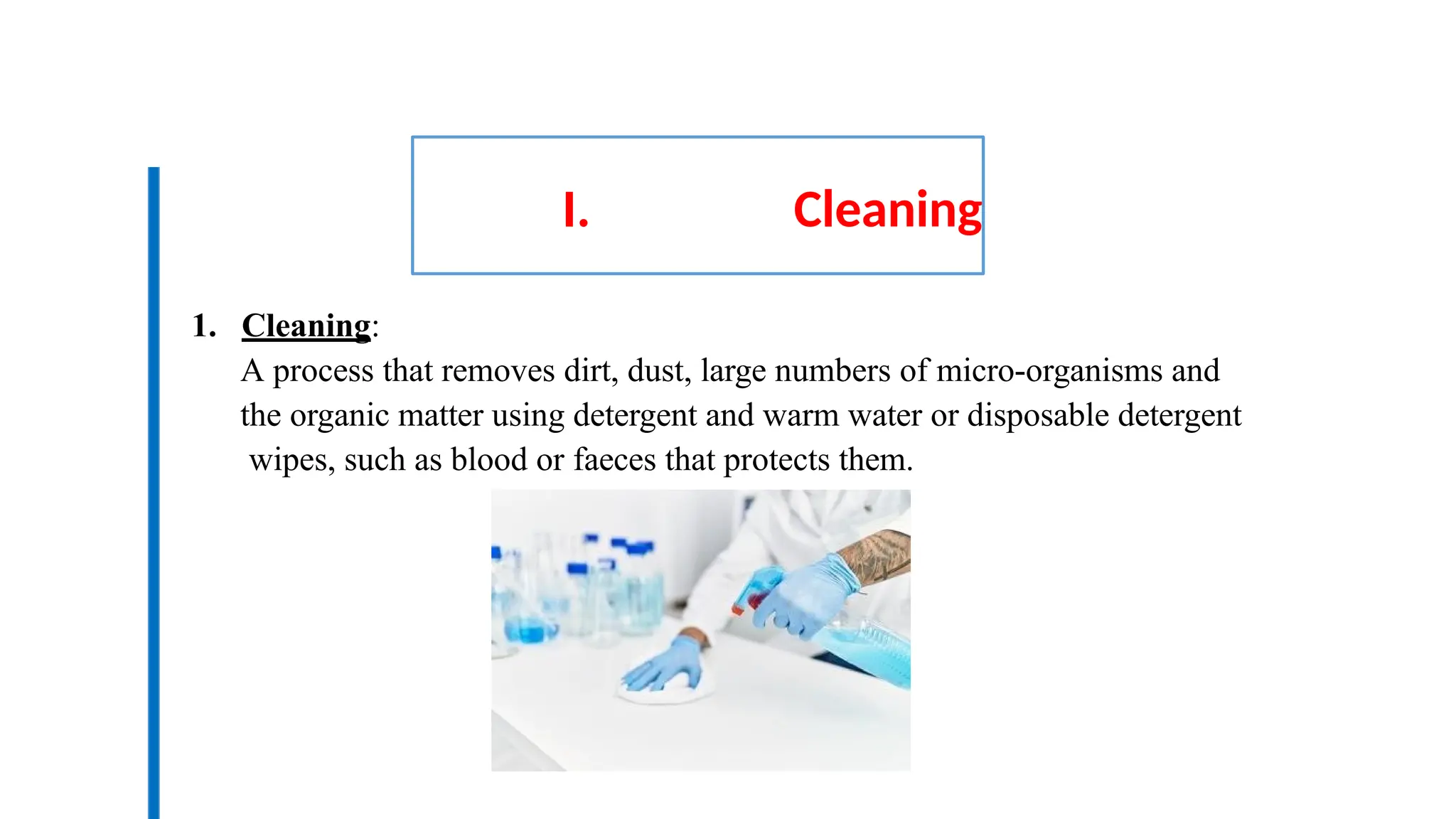 I. Cleaning
1. Cleaning:
A process that removes dirt, dust, large numbers of micro-organisms and
the organic matter using detergent and warm water or disposable detergent
wipes, such as blood or faeces that protects them.
 