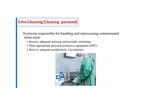 Everyone responsible for handling and reprocessing contaminated
items must:
• Receive adequate training and periodic retraining
• Wear appropriate personal protective equipment (PPE)
• Receive adequate prophylactic vaccinations
4.Pre-Cleaning/Cleaning personell
 