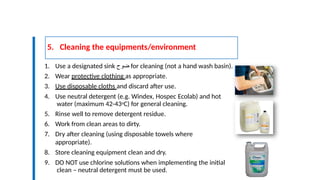 5. Cleaning the equipments/environment
9
3
1. Use a designated sink ‫ضوح‬ for cleaning (not a hand wash basin).
2. Wear protective clothing as appropriate.
3. Use disposable cloths and discard after use.
4. Use neutral detergent (e.g. Windex, Hospec Ecolab) and hot
water (maximum 42-43oC) for general cleaning.
5. Rinse well to remove detergent residue.
6. Work from clean areas to dirty.
7. Dry after cleaning (using disposable towels where
appropriate).
8. Store cleaning equipment clean and dry.
9. DO NOT use chlorine solutions when implementing the initial
clean – neutral detergent must be used.
 