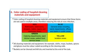 6. Color coding of hospital cleaning
materials and equipment
Color coding of hospital cleaning materials and equipment ensure that these items
are not used in multiple areas, therefore reducing the risk of cross infection.
All cleaning materials and equipment, for example, cloths, mops, buckets, aprons
and gloves must be colour coded according to the cleaning code.
Buckets can be cleaned and left dry and inverted at the end of the task.
 