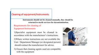 Cleaning of equipment/Instruments
Instruments should not be cleaned manually, they should be
returned to sterile services for decontamination.
Requirements for cleaning of
Equipment/Instruments
1)Specialist equipment must be cleaned in
accordance with the manufacturer’s instructions.
2)Where written instructions are not available the
Unit / Department Manager (or designated person)
should contact the manufacturer for advice.
3) Ensure that cleaning agents used are compatible
with the equipment
 