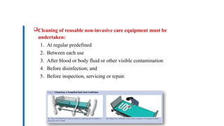 Cleaning of reusable non-invasive care equipment must be
undertaken:
1. At regular predefined
2. Between each use
3. After blood or body fluid or other visible contamination
4. Before disinfection; and
5. Before inspection, servicing or repair.
Dr. Mohammed Salah, Ph D
 