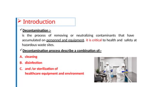  Introduction
Decontamination :-
is the process of removing or neutralizing contaminants that have
accumulated on personnel and equipment. it is critical to health and safety at
hazardous waste sites.
Decontamination process describe a combination of:-
A. cleaning
B. disinfection
C. and /or sterilization of
healthcare equipment and environment
 