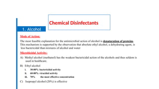 Chemical Disinfectants
Mode of Action:
The most feasible explanation for the antimicrobial action of alcohol is denaturation of proteins.
This mechanism is supported by the observation that absolute ethyl alcohol, a dehydrating agent, is
less bactericidal than mixtures of alcohol and water
Microbicidal Activity:
A) Methyl alcohol (methanol) has the weakest bactericidal action of the alcohols and thus seldom is
used in healthcare.
B) Ethyl alcohol
i. 30-80% bactericidal activity
ii. 60-80% virucidal activity
iii. 70% the most effective concentration
C) Isopropyl alcohol (20%) is effective
1. Alcohol
 