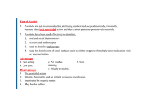 Uses of Alcohol
1. Alcohols are not recommended for sterilizing medical and surgical materials principally
because they lack sporicidal action and they cannot penetrate protein-rich materials.
2. Alcohols have been used effectively to disinfect:
1. oral and rectal thermometers
2. scissors and stethoscopes
3. used to disinfect endoscopes
4. used for disinfection of small surfaces such as rubber stoppers of multiple-dose medication vials
or vaccine bottles
Advantages
1. Fast acting.
4. Low cost.
Disadvantages
2. No residue. 3. Non-
staining.
5. Widely available.
1. No sporicidal action
2. Volatile, flammable, and an irritant to mucous membranes.
3. Inactivated by organic matter.
4. May harden rubber.
 
