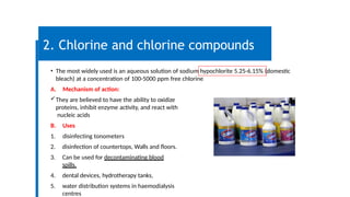 2. Chlorine and chlorine compounds
• The most widely used is an aqueous solution of sodium hypochlorite 5.25-6.15% (domestic
bleach) at a concentration of 100-5000 ppm free chlorine
A. Mechanism of action:
They are believed to have the ability to oxidize
proteins, inhibit enzyme activity, and react with
nucleic acids
B. Uses
1. disinfecting tonometers
2. disinfection of countertops, Walls and floors.
3. Can be used for decontaminating blood
spills.
4. dental devices, hydrotherapy tanks,
5. water distribution systems in haemodialysis
centres
 