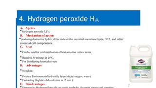 10
7
4. Hydrogen peroxide H2O2
A. Agents
•Hydrogen peroxide 7.5%.
B. Mechanism of action
•producing destructive hydroxyl free radicals that can attack membrane lipids, DNA, and other
essential cell components.
C. Uses
•Can be used for cold sterilisation of heat-sensitive critical items.
•Requires 30 minutes at 20
o
C.
•For disinfecting haemodialysers.
D. Advantages
•No odour.
•Produce Environmentally-friendly by-products (oxygen, water).
•Fast-acting (high-level disinfection in 15 min.).
E. Disadvantages
 