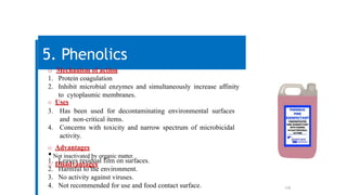 108
5. Phenolics
o Mechanism of action
1. Protein coagulation
2. Inhibit microbial enzymes and simultaneously increase affinity
to cytoplasmic membranes.
o Uses
3. Has been used for decontaminating environmental surfaces
and non-critical items.
4. Concerns with toxicity and narrow spectrum of microbicidal
activity.
o Advantages
•Not inactivated by organic matter.
o Disadvantages
1. Leaves residual film on surfaces.
2. Harmful to the environment.
3. No activity against viruses.
4. Not recommended for use and food contact surface.
 