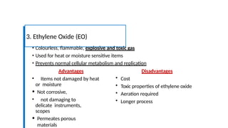 • Colourless, flammable, explosive and toxic gas
• Used for heat or moisture sensitive items
• Prevents normal cellular metabolism and replication
3. Ethylene Oxide (EO)
Advantages
• Items not damaged by heat
or moisture
• Not corrosive,
• not damaging to
delicate instruments,
scopes
• Permeates porous
materials
Disadvantages
• Cost
• Toxic properties of ethylene oxide
• Aeration required
• Longer process
 