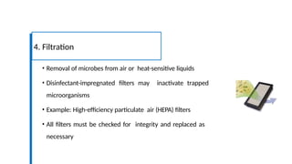 • Removal of microbes from air or heat-sensitive liquids
• Disinfectant-impregnated filters may inactivate trapped
microorganisms
• Example: High-efficiency particulate air (HEPA) filters
• All filters must be checked for integrity and replaced as
necessary
4. Filtration
 