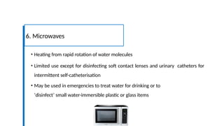 • Heating from rapid rotation of water molecules
• Limited use except for disinfecting soft contact lenses and urinary catheters for
intermittent self-catheterisation
• May be used in emergencies to treat water for drinking or to
‘disinfect’ small water-immersible plastic or glass items
6. Microwaves
 