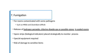 • For rooms contaminated with some pathogens
• Such as MRSA and Clostridium difficile
• Release of hydrogen peroxide, chlorine dioxide gas or possibly ozone in sealed rooms
• Spore strips (biological indicators) placed strategically to monitor process
• Special equipment required
• Risk of damage to sensitive items
7. Fumigation
 