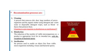  Decontamination processes are:
1. Cleaning:
A process that removes dirt, dust, large numbers of micro-
organisms and the organic matter using detergent and warm
water or disposable detergent wipes, such as blood or
faeces that protects them.
Cleaning is a pre-requisite to disinfection or sterilization??
2. Disinfection:
The reduction of the number of viable microorganisms on a
product to appropriate level for its intended use, with the
exception of bacterial spores
3. Sterilization:
the process used to render an object free from viable
micro-organisms including viruses and bacterial spores.
 