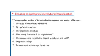  Choosing an appropriate method of decontamination
The appropriate method of decontamination, depends on a number of factors:-
1. The type of material to be treated
2. Device’s intended use
3. The organisms involved
4. How many times can it be re-processed?
5. Does processing constitute a hazard to patients and staff?
6. Degree of soilage
7. Process must not damage the device
 