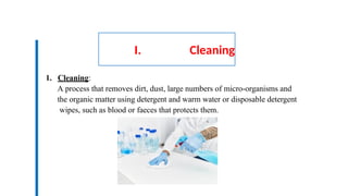 I. Cleaning
1. Cleaning:
A process that removes dirt, dust, large numbers of micro-organisms and
the organic matter using detergent and warm water or disposable detergent
wipes, such as blood or faeces that protects them.
 