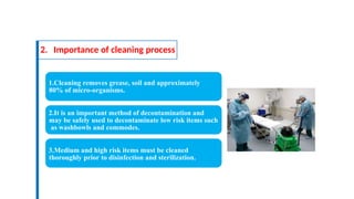 2. Importance of cleaning process
1.Cleaning removes grease, soil and approximately
80% of micro-organisms.
2.It is an important method of decontamination and
may be safely used to decontaminate low risk items such
as washbowls and commodes.
3.Medium and high risk items must be cleaned
thoroughly prior to disinfection and sterilization.
 