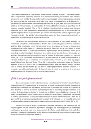 Deconstrucción de la didáctica racionalista en el contexto de la formación docente. Hacia una didáctica...




conocimiento preexistentes y, como se verá, en eso consiste aprender” (Aparicio, J. y Rodríguez Moneo,
2004). El aprendizaje significativo, entonces, es el mecanismo humano por excelencia para adquirir y
almacenar la vasta cantidad de ideas e información representadas por cualquier campo de conocimiento.
“La enorme eficacia del aprendizaje significativo como medio de procesamiento de la información y
mecanismo de almacenamiento de la misma puede atribuirse en gran parte a sus dos características
distintivas: la intencionalidad y la sustancialidad de relacionabilidad de la tarea de aprendizaje con la
estructura cognitiva” (Ausubel, 1976, p. 78). Al relacionar intencionalmente el material potencialmente
significativo con las ideas establecidas y pertinentes de su estructura cognoscitiva, el alumno es capaz de
explotar con plena eficacia los conocimientos que posee a manera de matriz ideativa, organizadora, para
incorporar, entender y fijar grandes volúmenes de ideas nuevas. Las ideas nuevas, que se convierten en
significativas, expanden la base de la matriz de aprendizaje.

         De acuerdo con Ausubel existen distintos tipos de conocimiento: el conocimiento episódico y el
conocimiento conceptual. A través de ambos se describe cómo es el mundo, ya sea en términos concretos o
genéricos. Esta característica común ha hecho que ambos se engloben en lo que se conoce como
“conocimiento declarativo” (Aparicio J. y Rodríguez Moneo, M., 2004). Otro tipo de conocimiento es el pro-
cedimental (saber-hacer). Es un tipo de conocimiento implícito porque está automatizado. Pensar que el
aprendizaje es solamente adquirir destrezas de forma pasiva, pensar que los alumnos son esponjas que
absorben el conocimiento es lo que se llama seguir el “modelo de transmisión” (Aparicio, J. y Rodríguez
Moneo, M., 2004). Este modelo de transmisión no es otra cosa que el modelo correspondiente a la
educación tradicional que se caracteriza por ser enciclopedista, memorista y, como diría el pedagogo
brasileño Pablo Freire, “bancaria” (Freire, 1971, p. 43). En este sentido, la educación llega a ser “el acto de
depositar” en el cual los alumnos son los depositarios y el profesor aquel que deposita. En lugar de comu-
nicar, el profesor da comunicados que los alumnos reciben pacientemente, aprenden y repiten. Es la
concepción acumulativa de la educación. Si el docente trata de reducir el conocimiento al conocimiento
declarativo estará más propenso a caer en el modelo de transmisión.



¿Didáctica o psicología educacional?
         En una primera aproximación, debemos reconocer a la didáctica como “heredera y deudora” de otras
ciencias (Camilloni, 1997), especialmente de la psicología. La tradición europea participa de la idea de que la
enseñanza y el aprendizaje son dos procesos distintos dando la posibilidad a la irrupción de la didáctica en
tanto disciplina. En cambio, la tradición anglosajona propone un aprendizaje de tipo mecanicista en el
contexto de la psicología conductista.”La inclusión de la didáctica como disciplina en el campo de la
educación corresponde a la tradición europea, básicamente de Europa central y mediterránea, y se extiende
al contexto latinoamericano. En los países anglosajones no se aprecia esta incorporación —dado que en
gran medida la consideran una aplicación de la psicología de la educación—, y es innegable la influencia
académico-política que estos países ejercen respecto de la producción de la materia” (Davini, 1997, p. 42).

         En otras palabras y de acuerdo con Fenstermacher (1999) la enseñanza y el aprendizaje son dos
procesos ligados por una relación de dependencia ontológica. Esto posibilita pensar que puede haber
enseñanza sin aprendizaje y, por tanto, abre un espacio de reflexión para la didáctica en tanto teoría de la
enseñanza, pudiéndose diferenciar las teorías del aprendizaje (objeto de la psicología educacional) y las
teorías de la enseñanza (objeto de la didáctica)


                                Revista Iberoamericana de Educación (ISSN: 1681-5653)
                                                       •3•
 