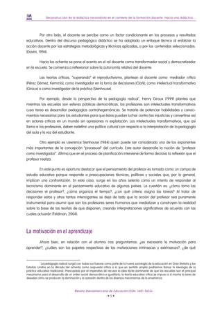 Deconstrucción de la didáctica racionalista en el contexto de la formación docente. Hacia una didáctica...




          Por otro lado, el docente se percibe como un factor condicionante en los procesos y resultados
educativos. Dentro del discurso pedagógico didáctico se ha adoptado un enfoque técnico al enfatizar la
acción docente por las estrategias metodológicas y técnicas aplicadas, o por los contenidos seleccionados.
(Davini, 1994).

         Hacia los ochenta se pone el acento en el rol docente como transformador social y democratizador
en la escuela. Se comienza a reflexionar sobre la autonomía relativa del docente.

         Las teorías críticas, “superando” el reproductivismo, plantean al docente como: mediador crítico
(Pérez Gómez, Kemmis); como investigador en la toma de decisiones (Clark); como intelectual transformativo
(Giroux) o como investigador de la práctica (Stenhouse).

         Por ejemplo, desde la perspectiva de la pedagogía radical 1 , Henry Giroux (1999) plantea que
mientras las escuelas son esferas públicas democráticas, los profesores son intelectuales transformativos
cuya tarea es desarrollar pedagogías contrahegemónicas. Se trataría de potenciar habilidades y conoci-
mientos necesarios para los estudiantes para que éstos puedan luchar contra las injusticias y convertirse así
en actores críticos en un mundo sin opresiones ni explotación. Los intelectuales transformativos, que así
llama a los profesores, deben redefinir una política cultural con respecto a la interpretación de la pedagogía
del aula y la voz del estudiante.

        Otro ejemplo es Lawrence Stenhouse (1984) quien puede ser considerado uno de los exponentes
más importantes de la concepción “procesual” del currículo. Este autor desarrolla la noción de “profesor
como investigador”. Afirma que en el proceso de planificación interviene de forma decisiva la reflexión que el
profesor realiza.

         En este punto es oportuno destacar que el pensamiento del profesor es tomado como un campo de
estudio educativo porque responde a preocupaciones técnicas, políticas y sociales que, por lo general,
implican una confrontación. En este caso, surge en los años setenta como un intento de responder al
tecnicismo dominante en el pensamiento educativo de algunos países. La cuestión es: ¿cómo toma las
decisiones el profesor?, ¿cómo organiza el tiempo?, ¿con qué criterio asigna las tareas? Al tratar de
responder estos y otros tantos interrogantes se deja de lado que la acción del profesor sea puramente
instrumental para asumir que son los profesores seres humanos que mediatizan y construyen la realidad
sobre la base de las teorías de que disponen, creando interpretaciones significativas de acuerdo con las
cuales actuarán (Feldman, 2004).



La motivación en el aprendizaje
       Ahora bien, en relación con el alumno nos preguntamos: ¿es necesaria la motivación para
aprender?, ¿cuáles son los papeles respectivos de las motivaciones intrínsecas y extrínsecas?, ¿de qué


          1
           La pedagogía radical surgió con todas sus fuerzas como parte de la nueva sociología de la educación en Gran Bretaña y los
Estados Unidos en la década del ochenta como respuesta crítica a lo que en sentido amplio podríamos llamar la ideología de la
práctica educativa tradicional. Preocupada por el imperativo de recusar la idea tácita dominante de que las escuelas son el principal
mecanismo para el desarrollo de un orden social democrático e igualitario, la teoría educativa crítica se impuso a sí misma la tarea de
desvelar cómo se producen la dominación y la opresión dentro de los diversos mecanismos de la enseñanza.



                                      Revista Iberoamericana de Educación (ISSN: 1681-5653)
                                                                •5•
 