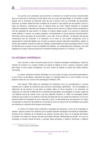 Deconstrucción de la didáctica racionalista en el contexto de la formación docente. Hacia una didáctica...




         De acuerdo con lo planteado, para aumentar la motivación en el salón de clase el docente debe
tener en cuenta que la motivación es tanto efecto como una causa del aprendizaje. En tal sentido, no debe
esperar que la motivación se desarrolle antes de que el alumno inicie las actividades de aprendizaje.
Asimismo, el profesor deberá formular el objetivo de una tarea lo más explícito que sea posible y recurrir a
todos los intereses y motivaciones, pero no dejarse limitar por éstos. Deberá despertar la curiosidad
intelectual empleando materiales que atraigan la atención de los alumnos y elaborar tareas apropiadas al
nivel de capacidad de cada alumno. En síntesis, el maestro deberá ayudar a los alumnos a imponerse
metas realistas y a evaluar sus propios progresos, suministrándoles en forma generosa retroalimentación
informativa acerca del grado de acercamiento a esa meta. Pues en definitiva, “el elemento del proceso
motivacional que da contenido a la motivación es la meta, la cual puede considerarse como la
representación mental del objetivo que el sujeto se propone alcanzar (aprender matemáticas, realizar un
bonito viaje, etcétera). Cuando las metas son realistas y comprendidas por quien las persigue, tienen un nivel
de dificultad que se ajusta al nivel de habilidad del individuo, son moderadamente novedosas y han sido
elegidas por el sujeto, entonces potencian la motivación” (Rodríguez Moneo, M. y Huertas, J. A., 2004).




Las estrategias metodológicas
         Para concretar su labor el docente podrá recurrir a diversas estrategias metodológicas. Hablar de
método nos remonta a un contexto moderno en donde el método es único, universal y necesario, válido
para todos en tanto sujetos homogéneos. Por tanto, hablar de método es propio del modelo didáctico
racionalista.

         En cambio, plantearnos diseñar estrategias nos circunscribe a la época actual (posmodernidad) en
la que, frente a la pluralidad y diversidad de sujetos, es imposible hablar de un único método, sino que
debemos hablar de una “construcción metodológica” (Edelstein, 1997).

         Díaz Barriga 2 (1998) define las estrategias de enseñanza como los procedimientos o recursos
utilizados por el agente de enseñanza para promover aprendizajes significativos. “Así las estrategias se
diferencian de las técnicas en que éstas se pueden utilizar en forma mecánica o no consciente, sin
anteponer a su selección la definición de un propósito de aprendizaje. Las estrategias, en cambio, surgen de
una reflexión acerca de cuándo, cómo y por qué utilizarlas” (Anijovich, R., 2004). Las estrategias pueden
clasificarse de acuerdo con los distintos momentos del desarrollo de una unidad de enseñanza. Es así como
podemos hablar de estrategias de inicio, desarrollo y cierre. Las demostraciones, las preguntas, los mapas
conceptuales, la resolución de problemas y el estudio de casos son algunas de las estrategias que pueden
ser utilizadas en cualquiera de las etapas mencionadas.

        En cuanto a la relación entre contenidos y estrategias de enseñanza, mucho se ha investigado al
respecto. Algunos autores han sostenido que es posible aprender estrategias de enseñanza independien-
temente de los contenidos de la disciplina, por ejemplo, durante varios años, en la década del setenta,
se dictaba una materia en algunas escuelas secundarias llamada “Metodología de estudio”, en la que se
enseñaba a consultar índices de libros, a subrayar ideas principales, a elaborar resúmenes, a elaborar


        2
            Educador mexicano contemporáneo.



                                   Revista Iberoamericana de Educación (ISSN: 1681-5653)
                                                          •7•
 