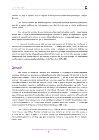 Andrea Clelia Dapía




informes, etc., bajo el supuesto de que luego los alumnos podrían transferir ese aprendizaje a cualquier
disciplina.

         Otros autores sostienen que a cada disciplina le corresponden estrategias específicas, por ejemplo,
aprender a resolver problemas de matemáticas es bien diferente a aprender a resolver problemas en
ciencias sociales.

          Otros plantean la necesidad de una relación estrecha entre el contenido a enseñar y las estrategias,
aunque éstas se utilicen exclusivamente en esa disciplina. Si volvemos al ejemplo de los problemas, algunas
etapas en la resolución de los mismos se pueden utilizar indistintamente en varias disciplinas, pero otras van
a estar ligadas al contenido específico que se está aprendiendo.

        Es importante también enseñar a los alumnos los procedimientos de trabajo que han llevado al
desarrollo de la disciplina con la cual se está trabajando: “…La relación entre temas y forma de abordarlos
es tan fuerte que se puede sostener que ambos, temas y estrategias de tratamiento didáctico son
imprescindibles. Esto se debe a que las estrategias de enseñanza que elige e implementa efectivamente el
docente son determinantes del carácter que adquiere la información que entrega a los alumnos, el trabajo
intelectual que éstos realizan, el papel que asumen, los valores que se ponen en juego y la interpretación
resultante de los procesos sociales estudiados y vividos” (Camilloni, 1997, p. 58).




Conclusión
         Para finalizar y a modo de conclusión sólo apelaremos a las palabras de Martín Heidegger,
prestigioso filósofo alemán quien dice que la tarea fundamental del profesor es permitir aprender al alumno,
despertarle la curiosidad: “Enseñar es más difícil aún que aprender… y por qué es más difícil enseñar que
aprender? No porque el maestro deba contar con un mayor caudal de información y tenerlo siempre
preparado. Enseñar es más difícil que aprender porque lo que el enseñar exige es esto: permitir que se
aprenda. El verdadero maestro, en realidad, no permite que se aprenda otra cosa que…aprender. Por eso,
su conducta produce a menudo la impresión de que en rigor no aprendemos nada de él, si por aprender
entendemos ahora, con ligereza, meramente la obtención de información útil. El maestro aventaja a sus
alumnos sólo en esto en que él tiene que aprender mucho más que ellos todavía… pues tiene que aprender
a permitirles que aprendan. El maestro debe poder ser enseñado más que los alumnos. El maestro está
mucho menos seguro de su base de lo que están de la suya aquellos que aprenden. En consecuencia, si la
relación educador educando es genuina, jamás habrá lugar en ella para la autoridad del sabelotodo ni para
la autoritaria potestad del funcionario. O sea, entonces, que es enaltecedor ser maestro… lo cual es algo
enteramente diferente de llegar a ser profesor famoso” (Heidegger, 1958, p. 75).

         Cabe agregar que la mera absorción de información es de escaso valor para la actualidad y de
menor valor aún para el futuro. Aprender cómo aprender es el elemento que siempre tiene valor, ahora y en
el futuro. Por eso cuando la docencia es auténtica no hay lugar en ella para el autoritarismo ni para la
individualidad egocéntrica, sólo hay lugar para el ejercicio consciente y responsable de una didáctica
constructivista.




                             Revista Iberoamericana de Educación (ISSN: 1681-5653)
                                                   •8•
 
