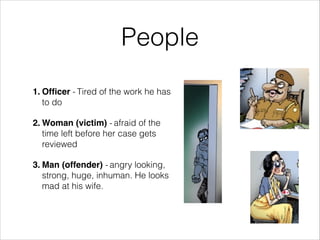 People
1. Officer - Tired of the work he has
to do!
2. Woman (victim) - afraid of the
time left before her case gets
reviewed !
3. Man (offender) - angry looking,
strong, huge, inhuman. He looks
mad at his wife.