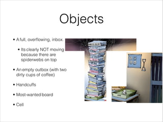 Objects
• A full, overflowing, inbox.
• Its clearly NOT moving
because there are
spiderwebs on top
• An empty outbox (with two
dirty cups of coffee)
• Handcuffs
• Most-wanted board
• Cell