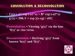 CONVOLUTION & DECONVOLUTION

• f (x) = A* exp (-a1*x) + B* exp (-a2*x)
• g (x) = 500./1 + exp {(x-xg) / x01}

Convolution = Viewing ‘g(x)’ via the lens
 ‘f(x)’ or vice versa.

Deconvolution = Deriving ‘g(x)’ from
 known ‘h(x)’ and ‘f(x)’.
 