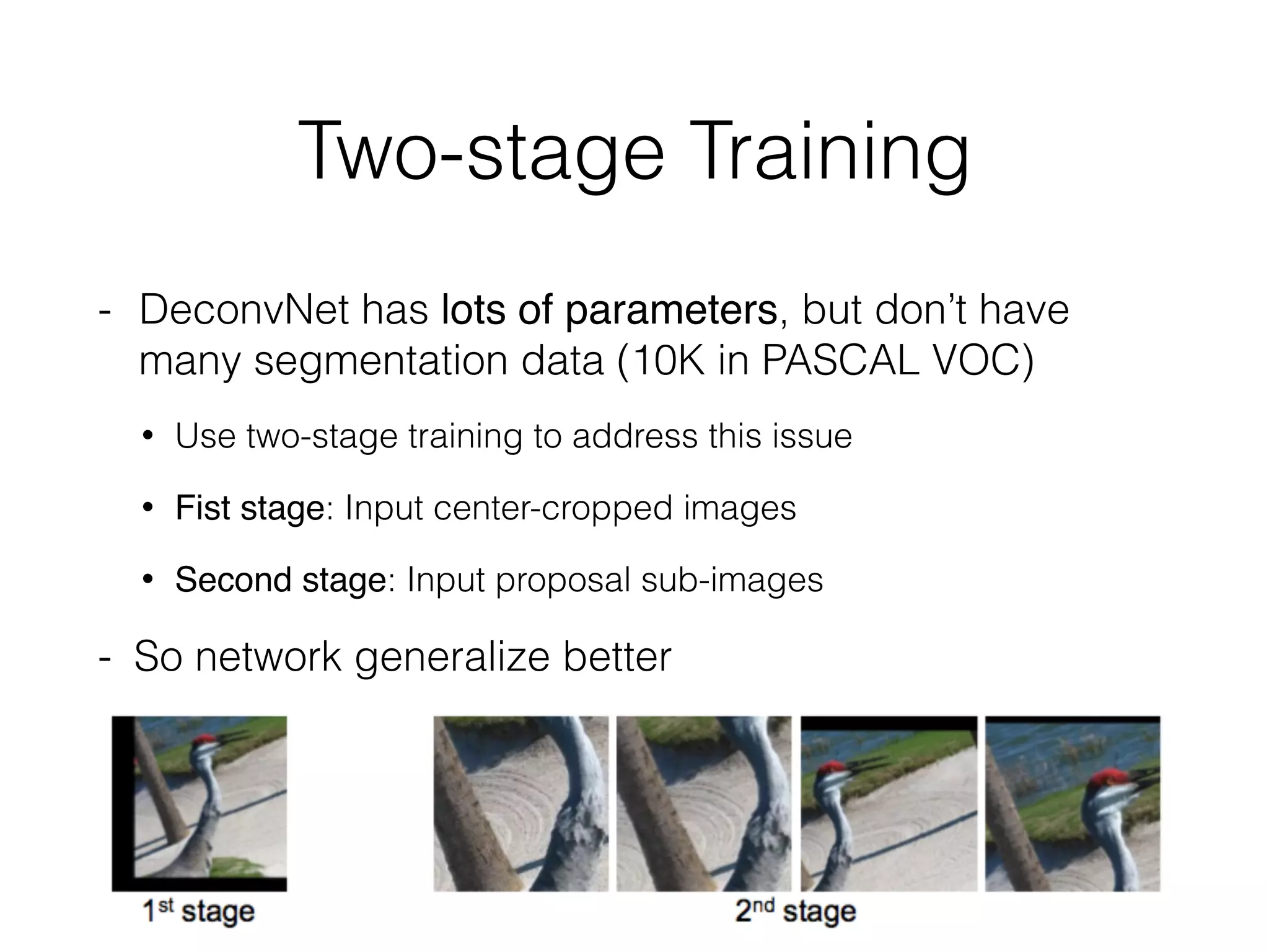 Two-stage Training
- DeconvNet has lots of parameters, but don’t have
many segmentation data (10K in PASCAL VOC)
• Use two-stage training to address this issue
• Fist stage: Input center-cropped images
• Second stage: Input proposal sub-images
- So network generalize better
 