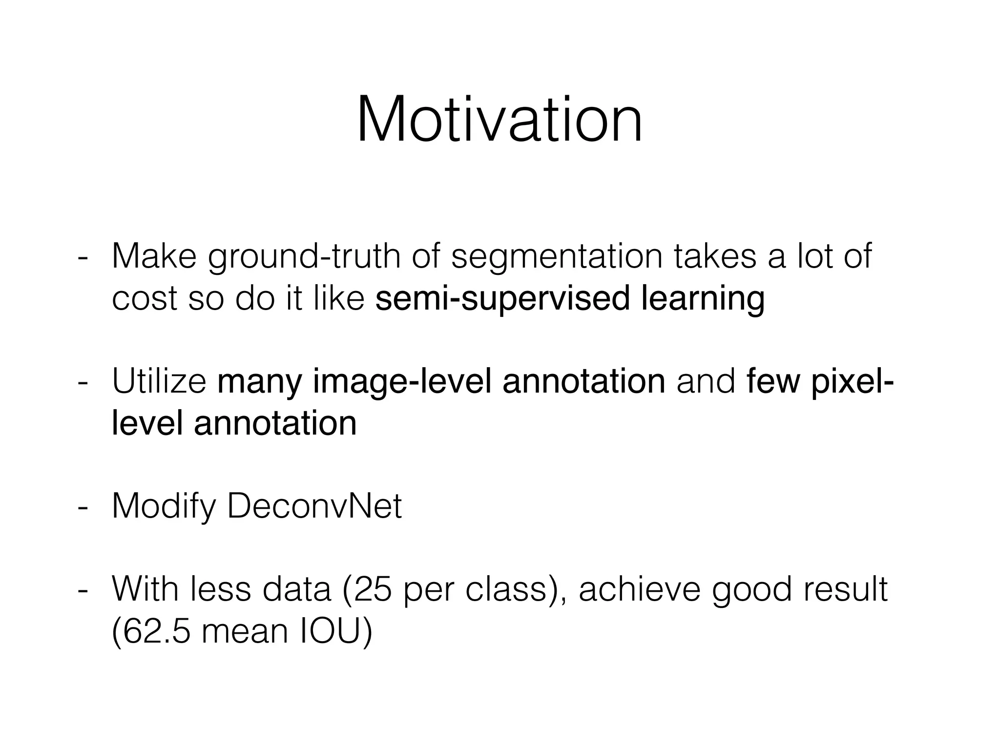 Motivation
- Make ground-truth of segmentation takes a lot of
cost so do it like semi-supervised learning
- Utilize many image-level annotation and few pixel-
level annotation
- Modify DeconvNet
- With less data (25 per class), achieve good result
(62.5 mean IOU)
 