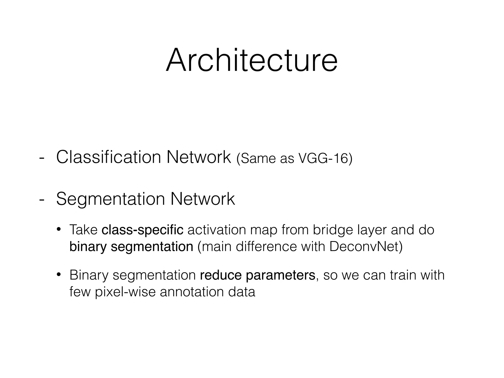 Architecture
- Classiﬁcation Network (Same as VGG-16)
- Segmentation Network
• Take class-speciﬁc activation map from bridge layer and do
binary segmentation (main difference with DeconvNet)
• Binary segmentation reduce parameters, so we can train with
few pixel-wise annotation data
 